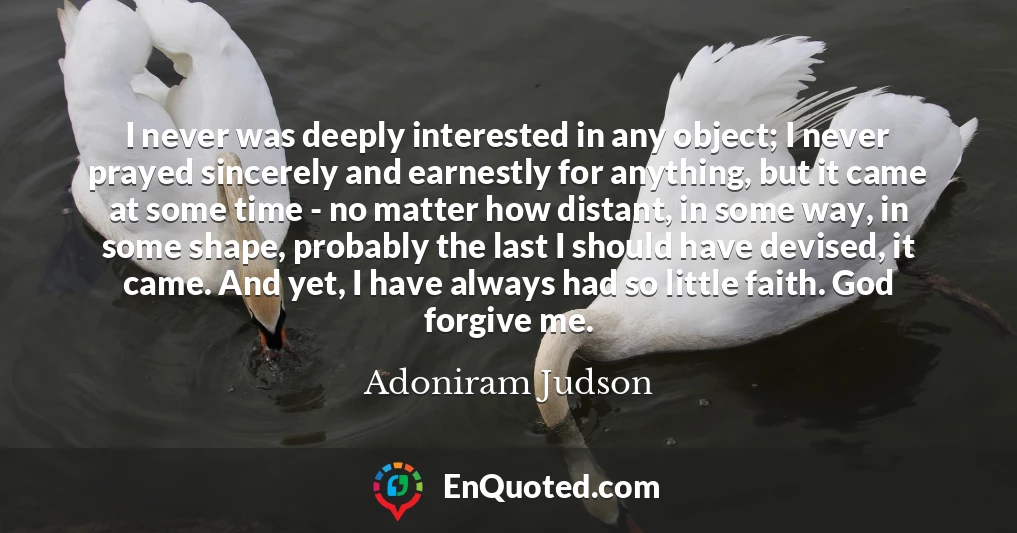 I never was deeply interested in any object; I never prayed sincerely and earnestly for anything, but it came at some time - no matter how distant, in some way, in some shape, probably the last I should have devised, it came. And yet, I have always had so little faith. God forgive me.