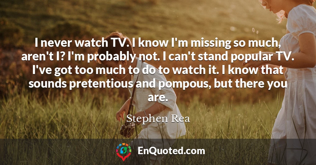 I never watch TV. I know I'm missing so much, aren't I? I'm probably not. I can't stand popular TV. I've got too much to do to watch it. I know that sounds pretentious and pompous, but there you are.