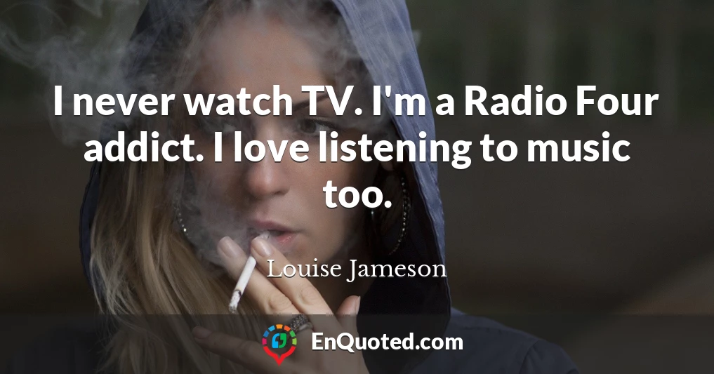 I never watch TV. I'm a Radio Four addict. I love listening to music too.