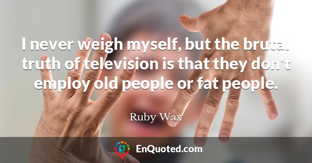 I never weigh myself, but the brutal truth of television is that they don't employ old people or fat people.