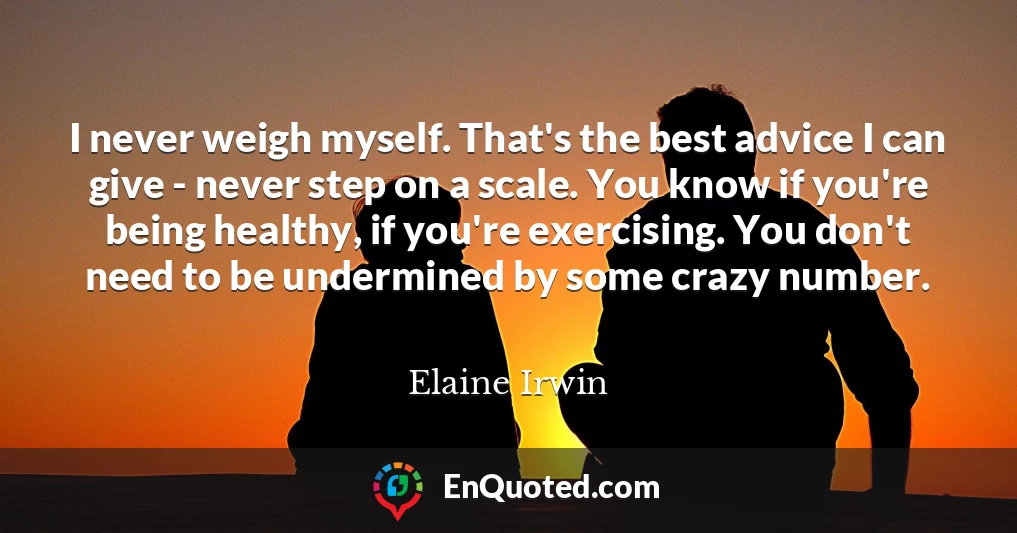 I never weigh myself. That's the best advice I can give - never step on a scale. You know if you're being healthy, if you're exercising. You don't need to be undermined by some crazy number.