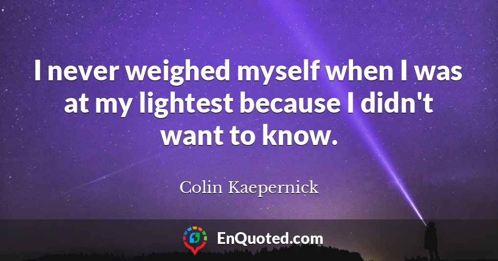 I never weighed myself when I was at my lightest because I didn't want to know.