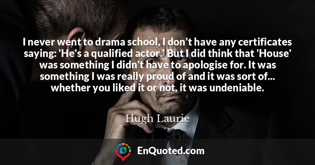 I never went to drama school, I don't have any certificates saying: 'He's a qualified actor.' But I did think that 'House' was something I didn't have to apologise for. It was something I was really proud of and it was sort of... whether you liked it or not, it was undeniable.