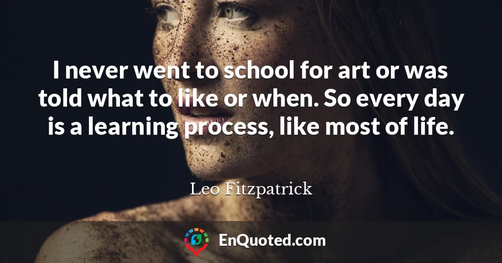 I never went to school for art or was told what to like or when. So every day is a learning process, like most of life.