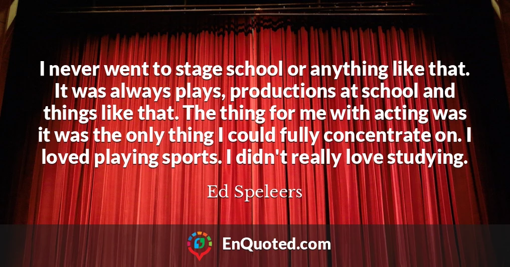 I never went to stage school or anything like that. It was always plays, productions at school and things like that. The thing for me with acting was it was the only thing I could fully concentrate on. I loved playing sports. I didn't really love studying.