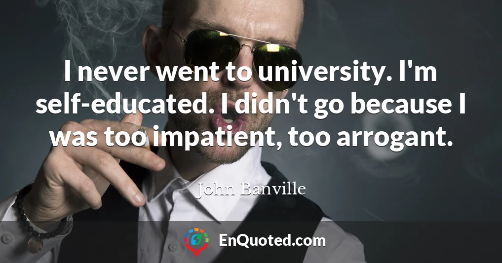 I never went to university. I'm self-educated. I didn't go because I was too impatient, too arrogant.
