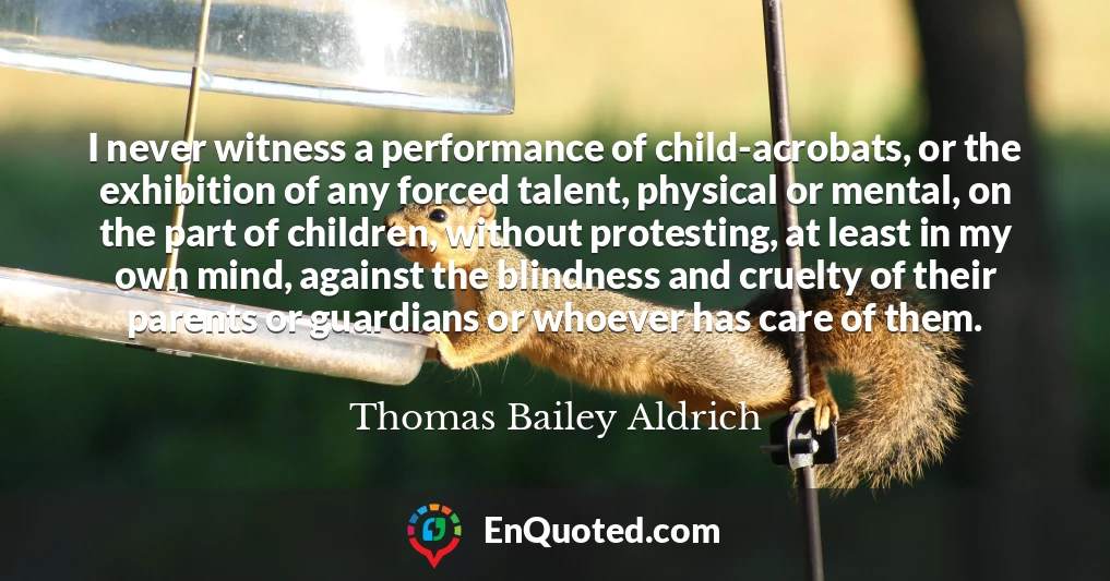 I never witness a performance of child-acrobats, or the exhibition of any forced talent, physical or mental, on the part of children, without protesting, at least in my own mind, against the blindness and cruelty of their parents or guardians or whoever has care of them.