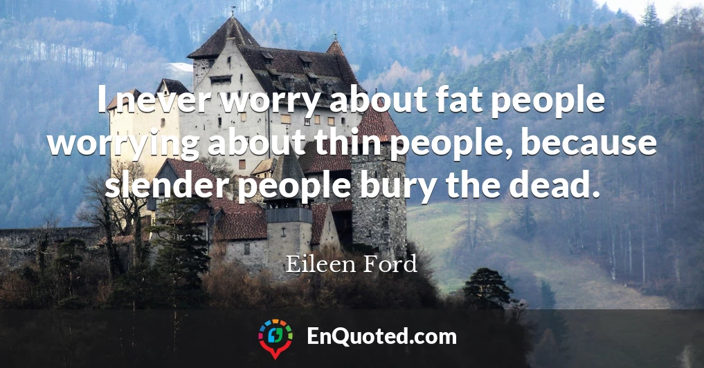 I never worry about fat people worrying about thin people, because slender people bury the dead.