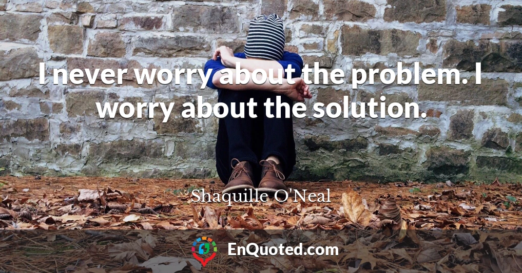 I never worry about the problem. I worry about the solution.
