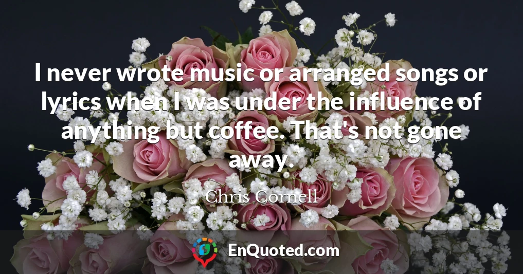 I never wrote music or arranged songs or lyrics when I was under the influence of anything but coffee. That's not gone away.