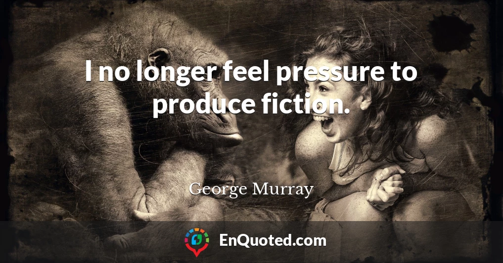 I no longer feel pressure to produce fiction.