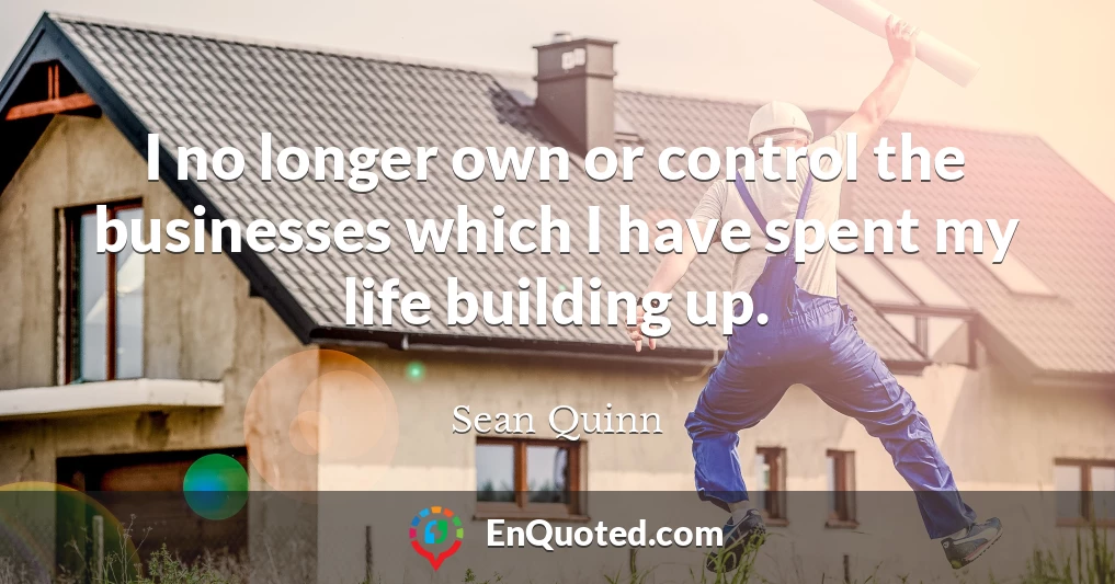 I no longer own or control the businesses which I have spent my life building up.