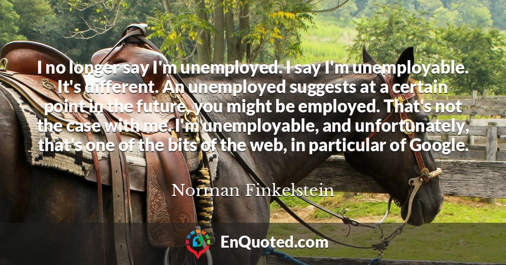 I no longer say I'm unemployed. I say I'm unemployable. It's different. An unemployed suggests at a certain point in the future, you might be employed. That's not the case with me. I'm unemployable, and unfortunately, that's one of the bits of the web, in particular of Google.