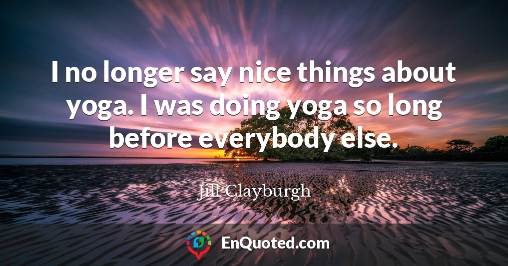 I no longer say nice things about yoga. I was doing yoga so long before everybody else.