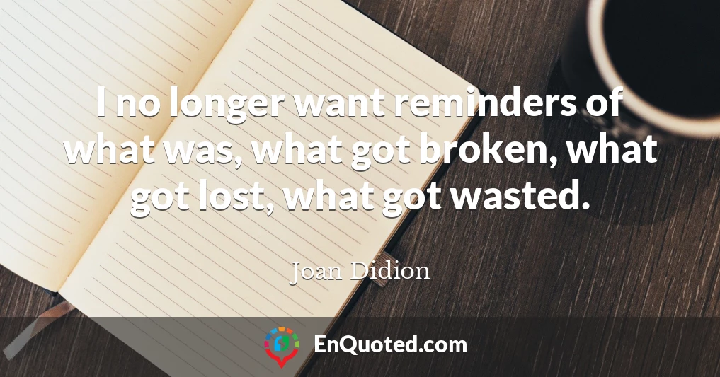 I no longer want reminders of what was, what got broken, what got lost, what got wasted.