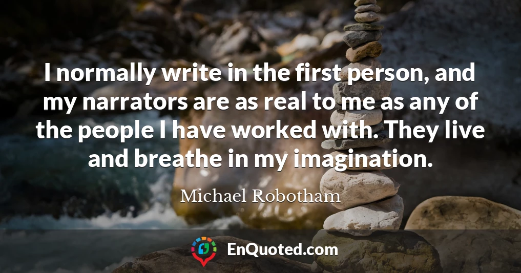 I normally write in the first person, and my narrators are as real to me as any of the people I have worked with. They live and breathe in my imagination.