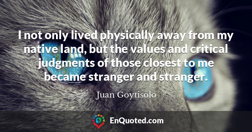 I not only lived physically away from my native land, but the values and critical judgments of those closest to me became stranger and stranger.