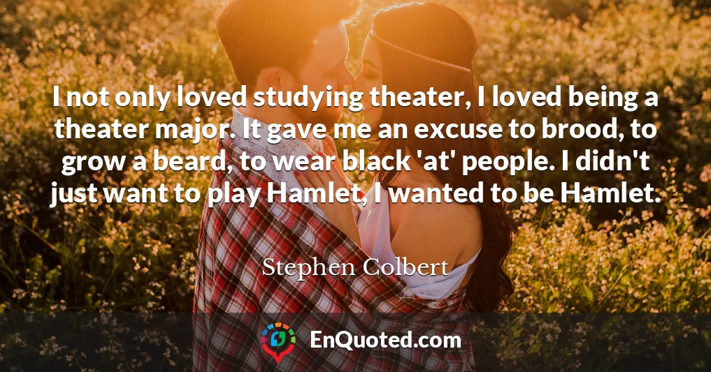 I not only loved studying theater, I loved being a theater major. It gave me an excuse to brood, to grow a beard, to wear black 'at' people. I didn't just want to play Hamlet, I wanted to be Hamlet.