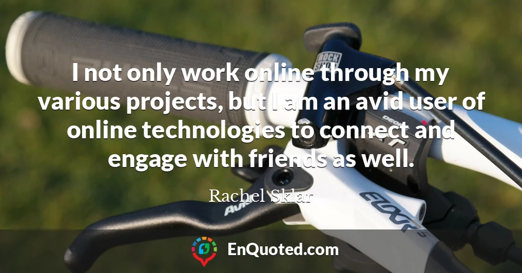 I not only work online through my various projects, but I am an avid user of online technologies to connect and engage with friends as well.