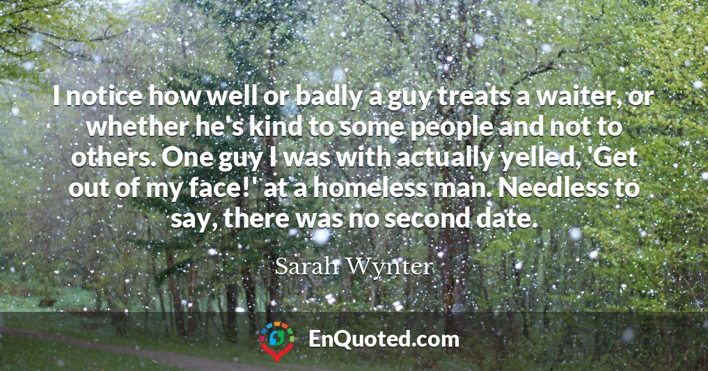 I notice how well or badly a guy treats a waiter, or whether he's kind to some people and not to others. One guy I was with actually yelled, 'Get out of my face!' at a homeless man. Needless to say, there was no second date.