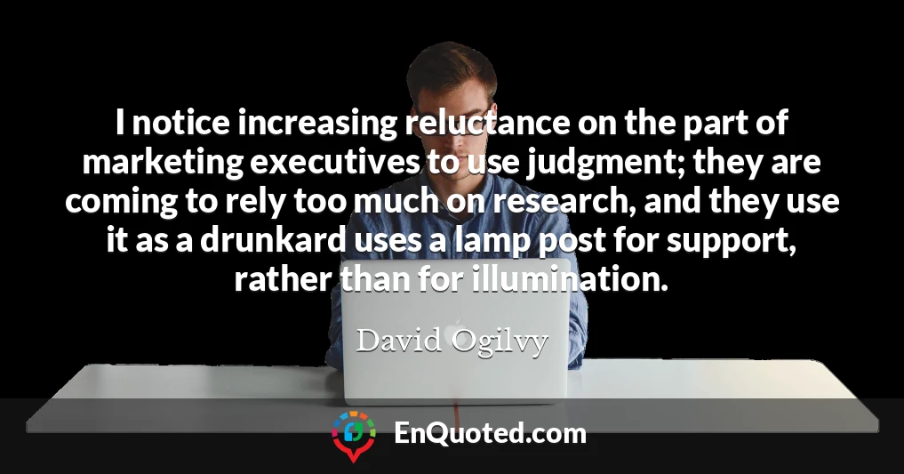 I notice increasing reluctance on the part of marketing executives to use judgment; they are coming to rely too much on research, and they use it as a drunkard uses a lamp post for support, rather than for illumination.