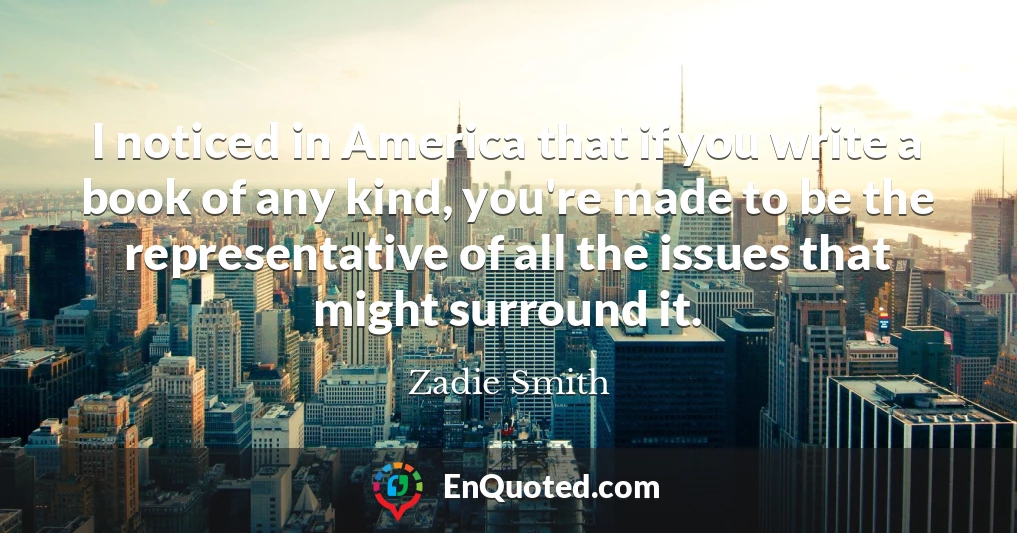 I noticed in America that if you write a book of any kind, you're made to be the representative of all the issues that might surround it.