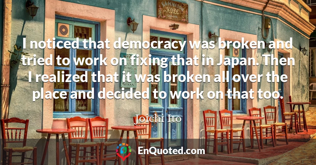 I noticed that democracy was broken and tried to work on fixing that in Japan. Then I realized that it was broken all over the place and decided to work on that too.