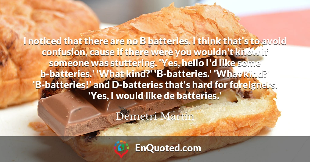 I noticed that there are no B batteries. I think that's to avoid confusion, cause if there were you wouldn't know if someone was stuttering. 'Yes, hello I'd like some b-batteries.' 'What kind?' 'B-batteries.' 'What kind?' 'B-batteries!' and D-batteries that's hard for foreigners. 'Yes, I would like de batteries.'