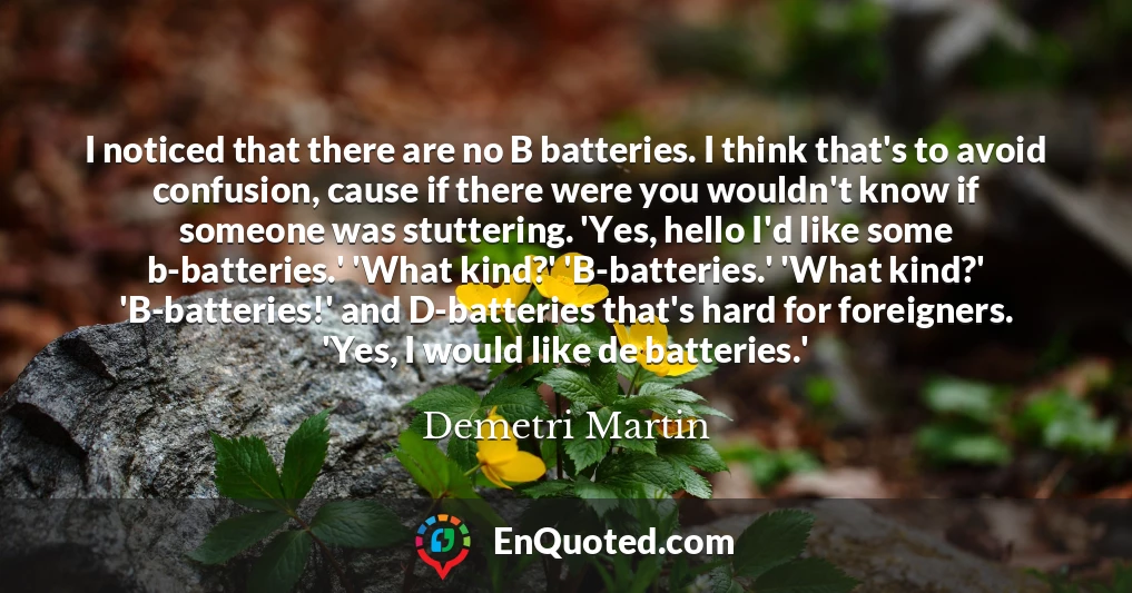 I noticed that there are no B batteries. I think that's to avoid confusion, cause if there were you wouldn't know if someone was stuttering. 'Yes, hello I'd like some b-batteries.' 'What kind?' 'B-batteries.' 'What kind?' 'B-batteries!' and D-batteries that's hard for foreigners. 'Yes, I would like de batteries.'