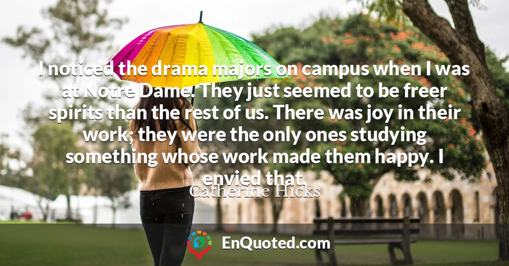 I noticed the drama majors on campus when I was at Notre Dame. They just seemed to be freer spirits than the rest of us. There was joy in their work; they were the only ones studying something whose work made them happy. I envied that.