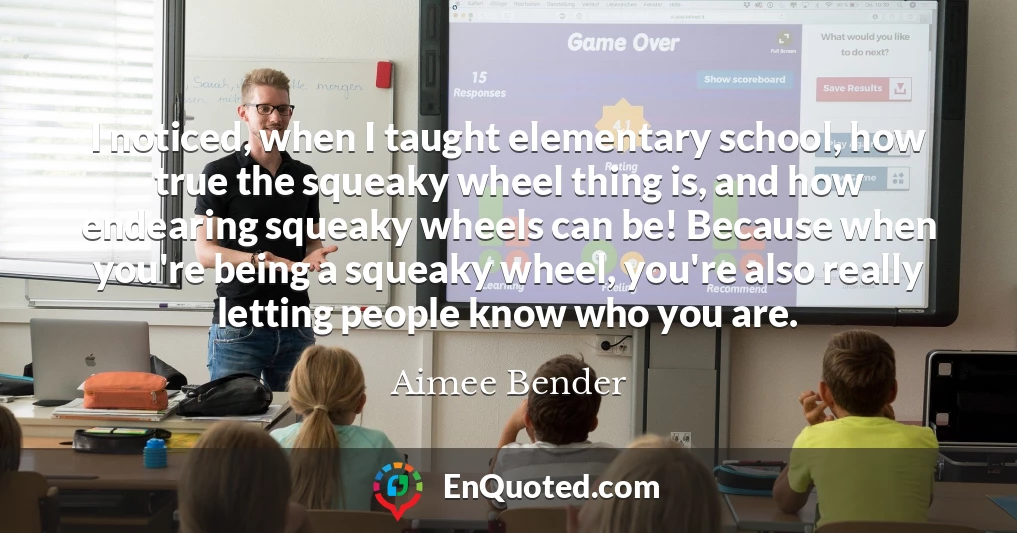 I noticed, when I taught elementary school, how true the squeaky wheel thing is, and how endearing squeaky wheels can be! Because when you're being a squeaky wheel, you're also really letting people know who you are.