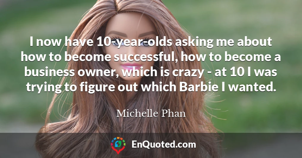 I now have 10-year-olds asking me about how to become successful, how to become a business owner, which is crazy - at 10 I was trying to figure out which Barbie I wanted.