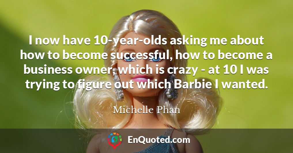 I now have 10-year-olds asking me about how to become successful, how to become a business owner, which is crazy - at 10 I was trying to figure out which Barbie I wanted.