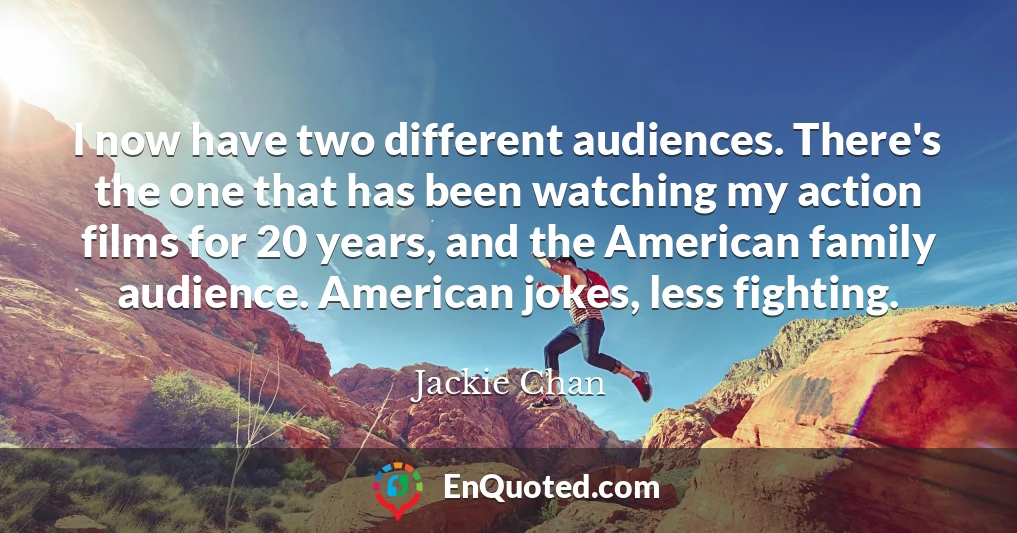 I now have two different audiences. There's the one that has been watching my action films for 20 years, and the American family audience. American jokes, less fighting.