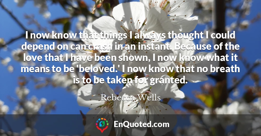 I now know that things I always thought I could depend on can crash in an instant. Because of the love that I have been shown, I now know what it means to be 'beloved.' I now know that no breath is to be taken for granted.