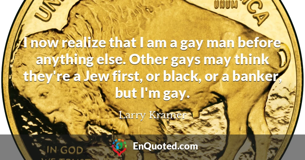 I now realize that I am a gay man before anything else. Other gays may think they're a Jew first, or black, or a banker, but I'm gay.