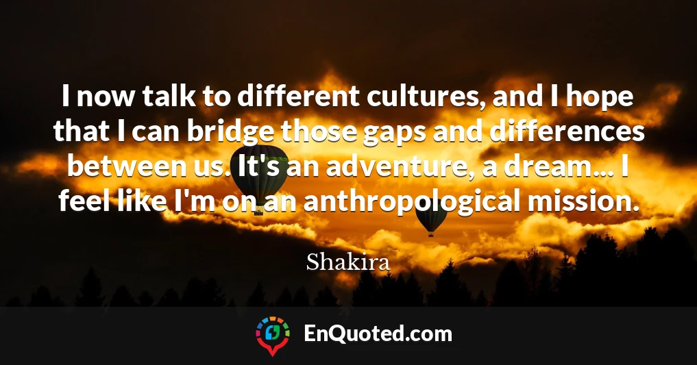 I now talk to different cultures, and I hope that I can bridge those gaps and differences between us. It's an adventure, a dream... I feel like I'm on an anthropological mission.
