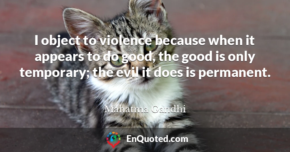 I object to violence because when it appears to do good, the good is only temporary; the evil it does is permanent.