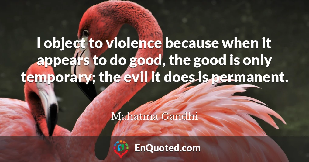 I object to violence because when it appears to do good, the good is only temporary; the evil it does is permanent.