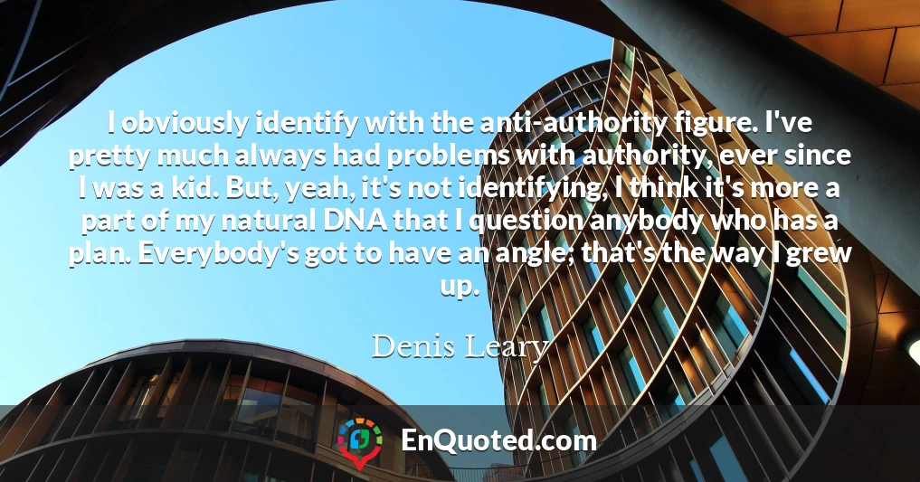 I obviously identify with the anti-authority figure. I've pretty much always had problems with authority, ever since I was a kid. But, yeah, it's not identifying, I think it's more a part of my natural DNA that I question anybody who has a plan. Everybody's got to have an angle; that's the way I grew up.