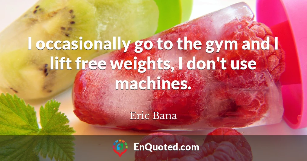 I occasionally go to the gym and I lift free weights, I don't use machines.