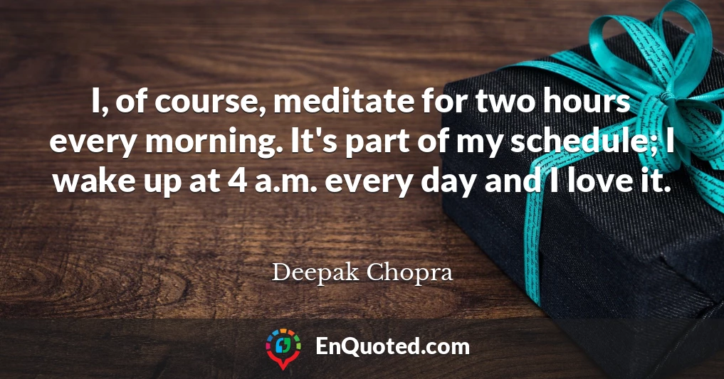 I, of course, meditate for two hours every morning. It's part of my schedule; I wake up at 4 a.m. every day and I love it.