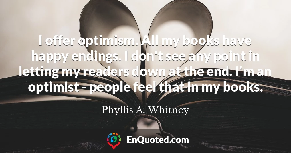 I offer optimism. All my books have happy endings. I don't see any point in letting my readers down at the end. I'm an optimist - people feel that in my books.