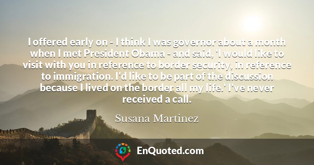 I offered early on - I think I was governor about a month when I met President Obama - and said, 'I would like to visit with you in reference to border security, in reference to immigration. I'd like to be part of the discussion because I lived on the border all my life.' I've never received a call.