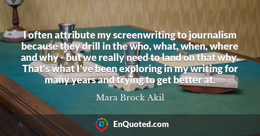 I often attribute my screenwriting to journalism because they drill in the who, what, when, where and why - but we really need to land on that why. That's what I've been exploring in my writing for many years and trying to get better at.