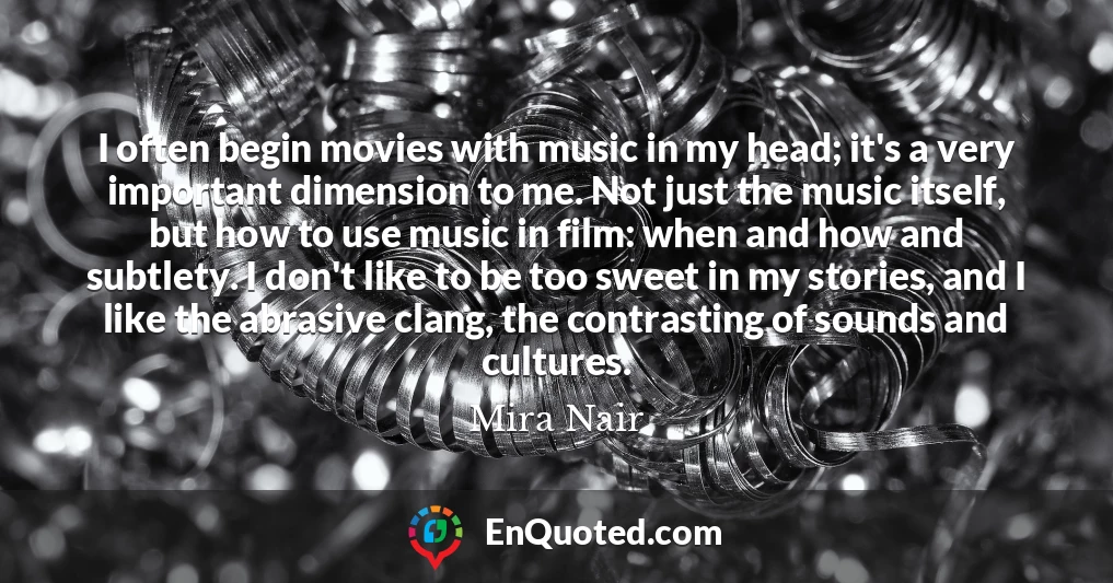 I often begin movies with music in my head; it's a very important dimension to me. Not just the music itself, but how to use music in film: when and how and subtlety. I don't like to be too sweet in my stories, and I like the abrasive clang, the contrasting of sounds and cultures.