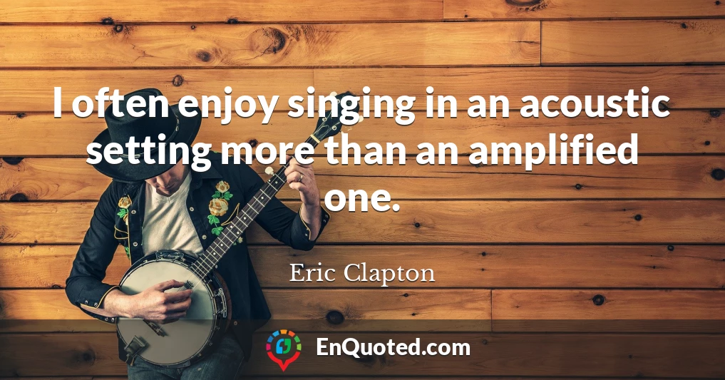 I often enjoy singing in an acoustic setting more than an amplified one.