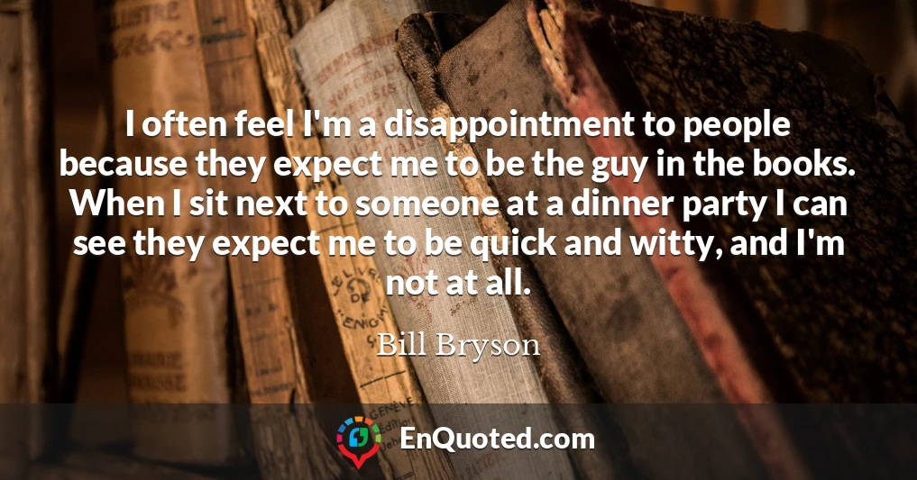I often feel I'm a disappointment to people because they expect me to be the guy in the books. When I sit next to someone at a dinner party I can see they expect me to be quick and witty, and I'm not at all.