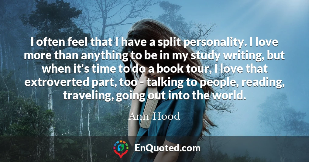 I often feel that I have a split personality. I love more than anything to be in my study writing, but when it's time to do a book tour, I love that extroverted part, too - talking to people, reading, traveling, going out into the world.