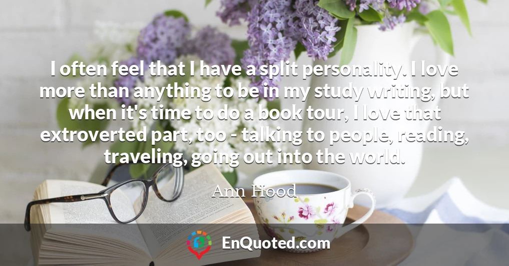 I often feel that I have a split personality. I love more than anything to be in my study writing, but when it's time to do a book tour, I love that extroverted part, too - talking to people, reading, traveling, going out into the world.